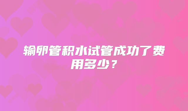 输卵管积水试管成功了费用多少?