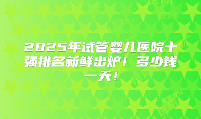 2025年试管婴儿医院十强排名新鲜出炉!多少钱一天!