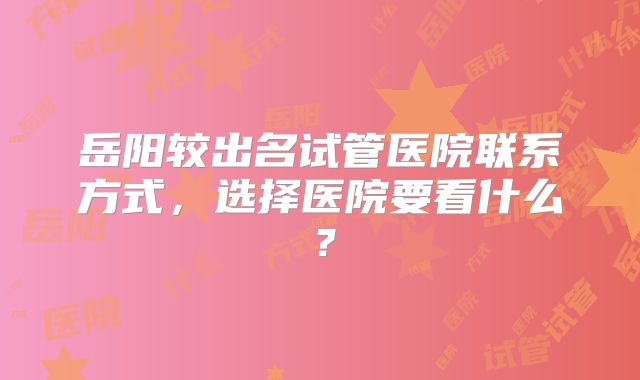 岳阳较出名试管医院联系方式，选择医院要看什么？
