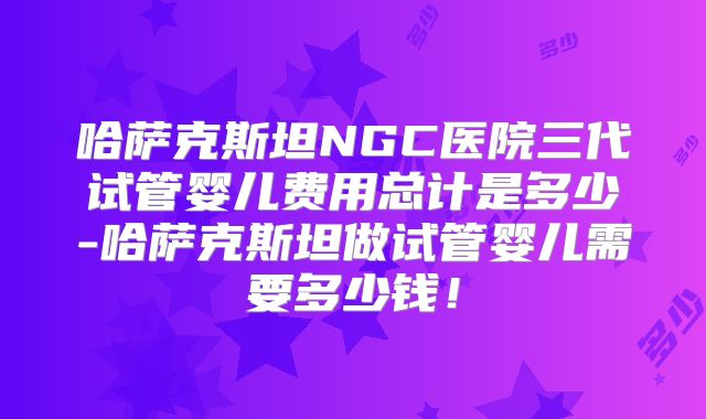 哈萨克斯坦NGC医院三代试管婴儿费用总计是多少-哈萨克斯坦做试管婴儿需要多少钱！