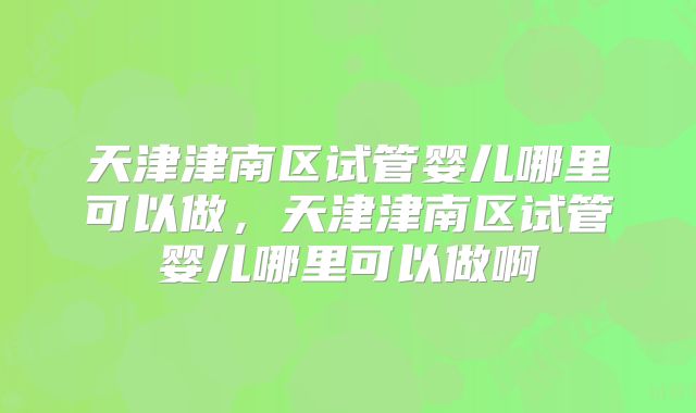 天津津南区试管婴儿哪里可以做，天津津南区试管婴儿哪里可以做啊