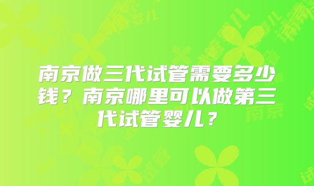 南京做三代试管需要多少钱?南京哪里可以做第三代试管婴儿?