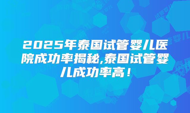 2025年泰国试管婴儿医院成功率揭秘,泰国试管婴儿成功率高！