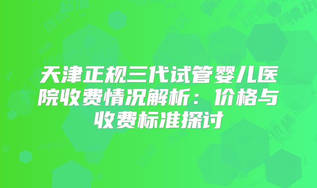 天津正规三代试管婴儿医院收费情况解析：价格与收费标准探讨