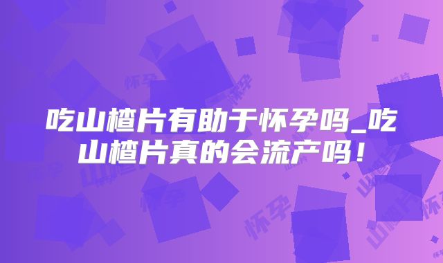 吃山楂片有助于怀孕吗_吃山楂片真的会流产吗！