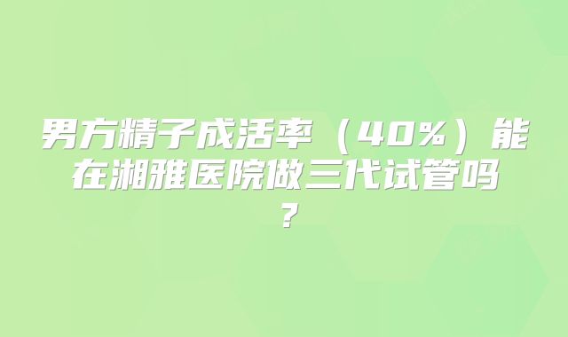 男方精子成活率（40%）能在湘雅医院做三代试管吗？