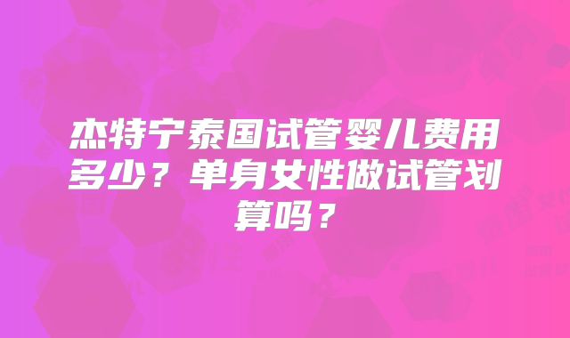 杰特宁泰国试管婴儿费用多少?单身女性做试管划算吗?
