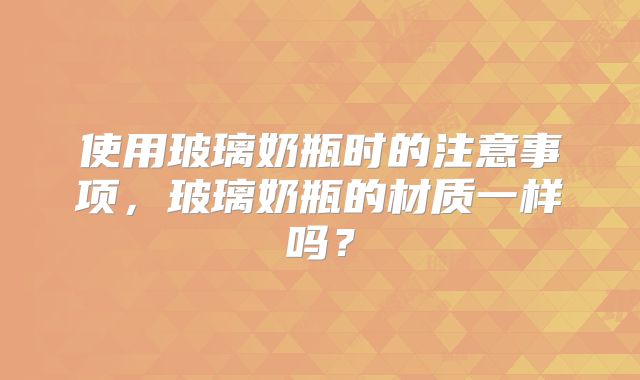 使用玻璃奶瓶时的注意事项，玻璃奶瓶的材质一样吗？