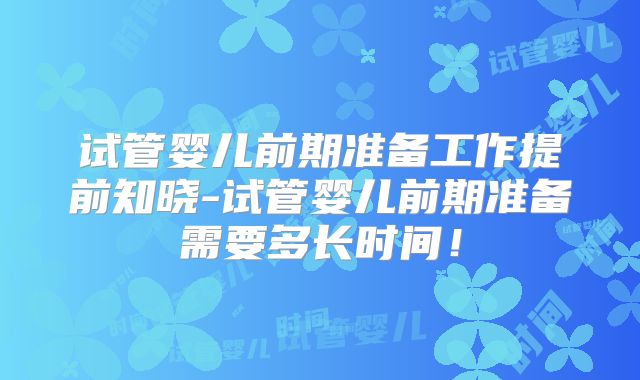试管婴儿前期准备工作提前知晓-试管婴儿前期准备需要多长时间!