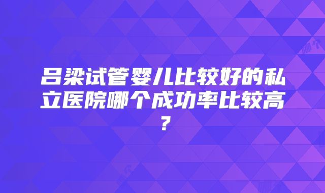 吕梁试管婴儿比较好的私立医院哪个成功率比较高？