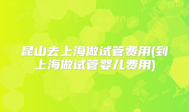 昆山去上海做试管费用(到上海做试管婴儿费用)
