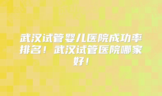 武汉试管婴儿医院成功率排名！武汉试管医院哪家好！