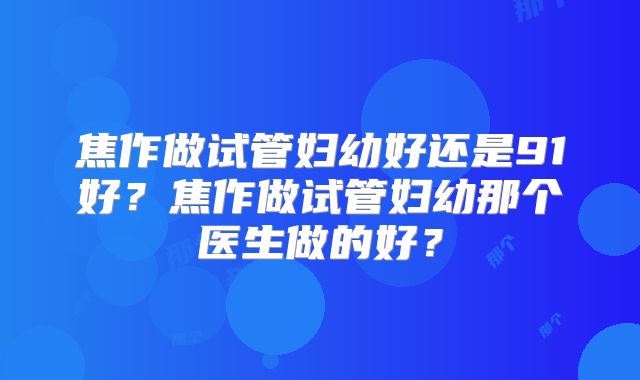 焦作做试管妇幼好还是91好?焦作做试管妇幼那个医生做的好?