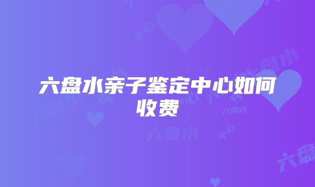 六盘水亲子鉴定中心如何收费