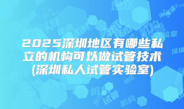 2025深圳地区有哪些私立的机构可以做试管技术(深圳私人试管实验室)
