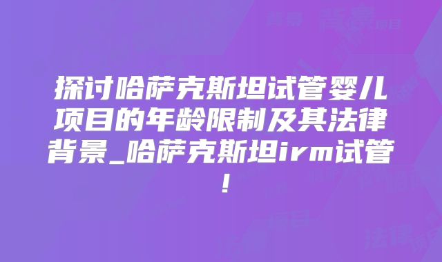 探讨哈萨克斯坦试管婴儿项目的年龄限制及其法律背景_哈萨克斯坦irm试管！