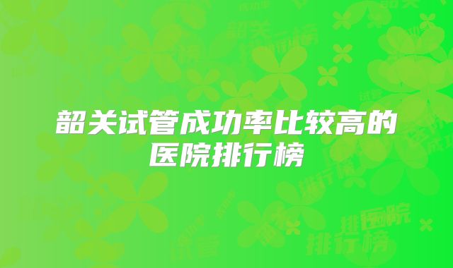 韶关试管成功率比较高的医院排行榜