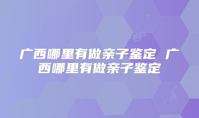 广西哪里有做亲子鉴定 广西哪里有做亲子鉴定