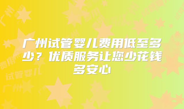 广州试管婴儿费用低至多少？优质服务让您少花钱多安心