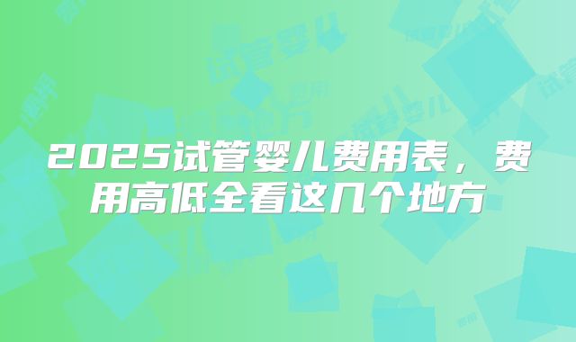 2025试管婴儿费用表,费用高低全看这几个地方