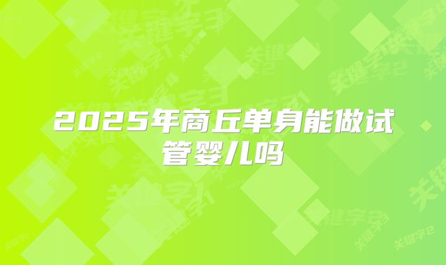 2025年商丘单身能做试管婴儿吗