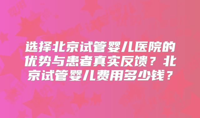 选择北京试管婴儿医院的优势与患者真实反馈？北京试管婴儿费用多少钱？