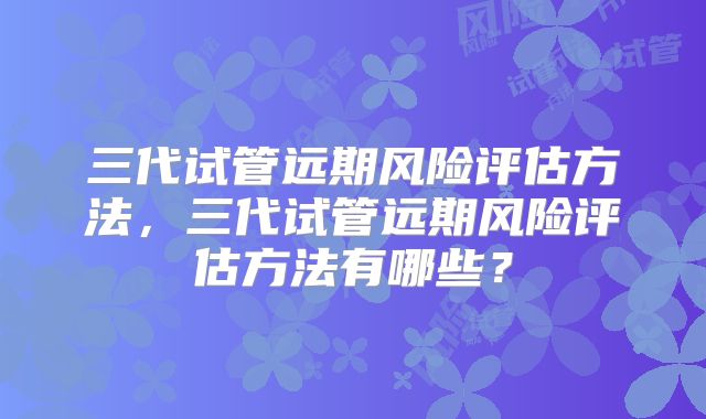 三代试管远期风险评估方法,三代试管远期风险评估方法有哪些?