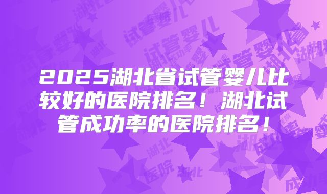 2025湖北省试管婴儿比较好的医院排名!湖北试管成功率的医院排名!