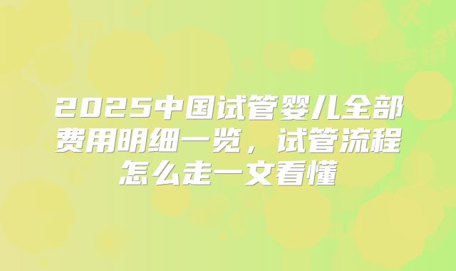 2025中国试管婴儿全部费用明细一览，试管流程怎么走一文看懂