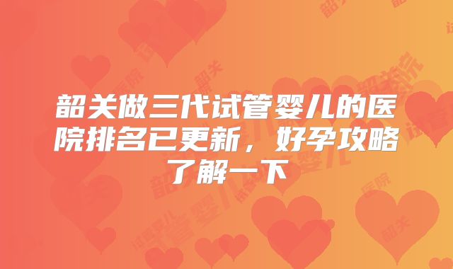 韶关做三代试管婴儿的医院排名已更新，好孕攻略了解一下