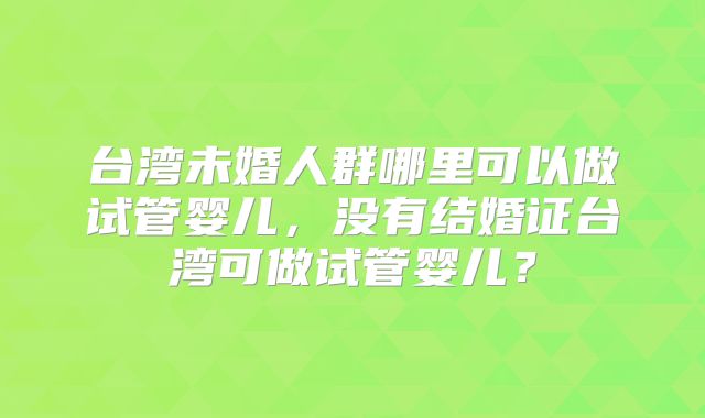 台湾未婚人群哪里可以做试管婴儿，没有结婚证台湾可做试管婴儿？