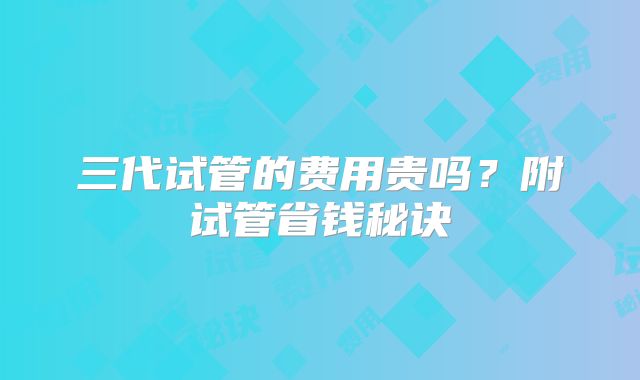 三代试管的费用贵吗?附试管省钱秘诀