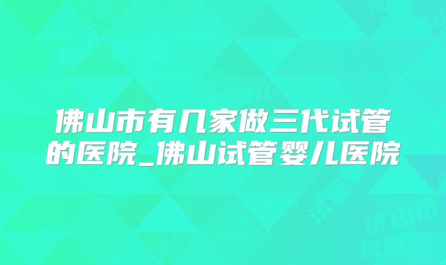 佛山市有几家做三代试管的医院_佛山试管婴儿医院