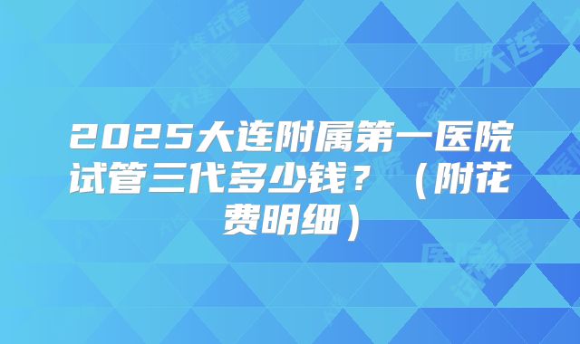 2025大连附属第一医院试管三代多少钱?(附花费明细)