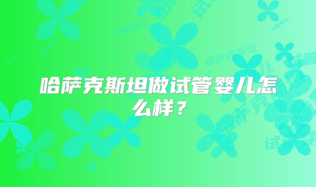 哈萨克斯坦做试管婴儿怎么样？