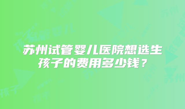 苏州试管婴儿医院想选生孩子的费用多少钱?