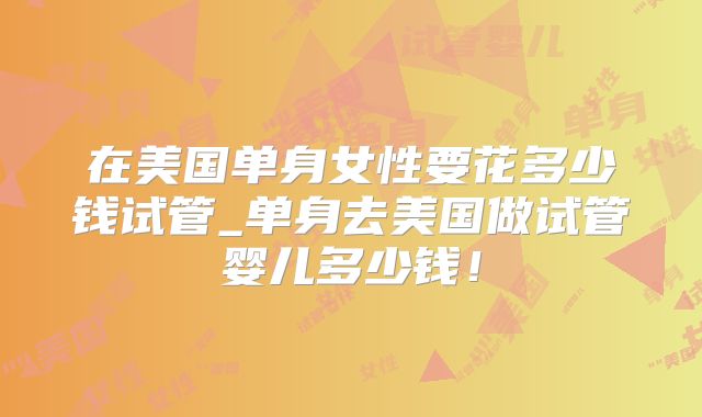 在美国单身女性要花多少钱试管_单身去美国做试管婴儿多少钱！