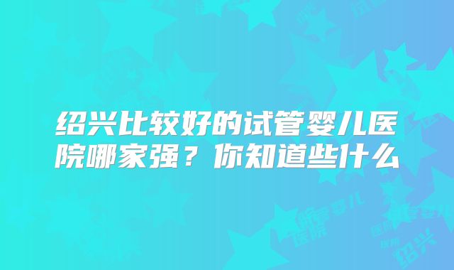 绍兴比较好的试管婴儿医院哪家强?你知道些什么