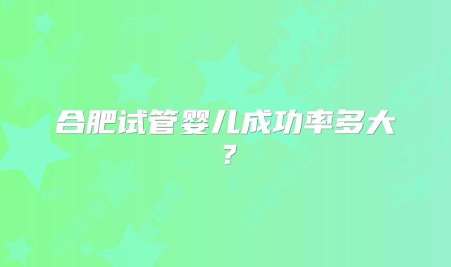 合肥试管婴儿成功率多大？