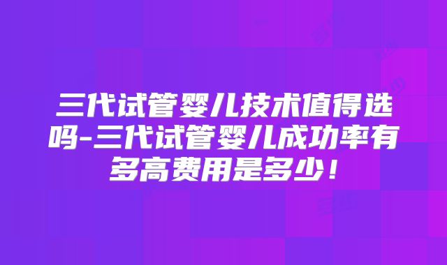 三代试管婴儿技术值得选吗-三代试管婴儿成功率有多高费用是多少!