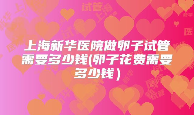 上海新华医院做卵子试管需要多少钱(卵子花费需要多少钱）