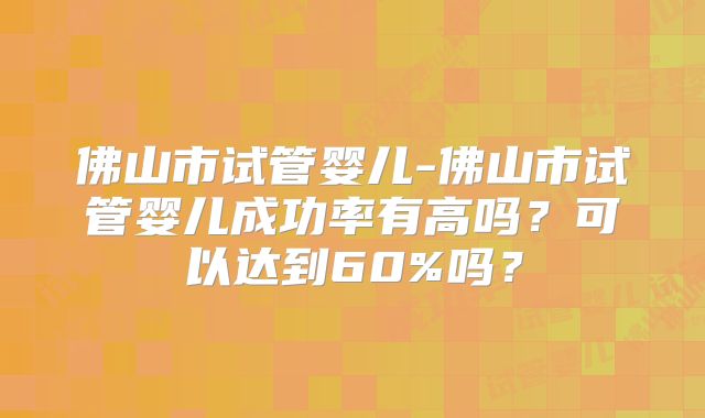 佛山市试管婴儿-佛山市试管婴儿成功率有高吗?可以达到60%吗?