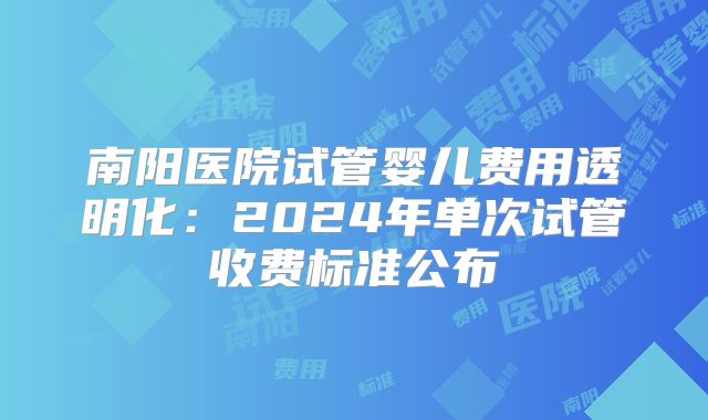 南阳医院试管婴儿费用透明化：2024年单次试管收费标准公布