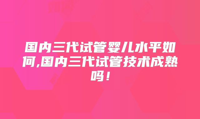 国内三代试管婴儿水平如何,国内三代试管技术成熟吗!