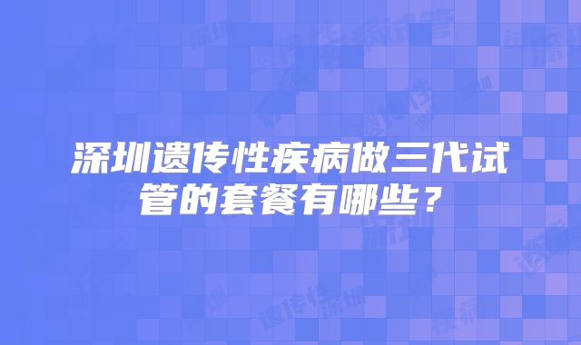 深圳遗传性疾病做三代试管的套餐有哪些？