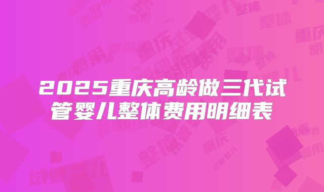 2025重庆高龄做三代试管婴儿整体费用明细表