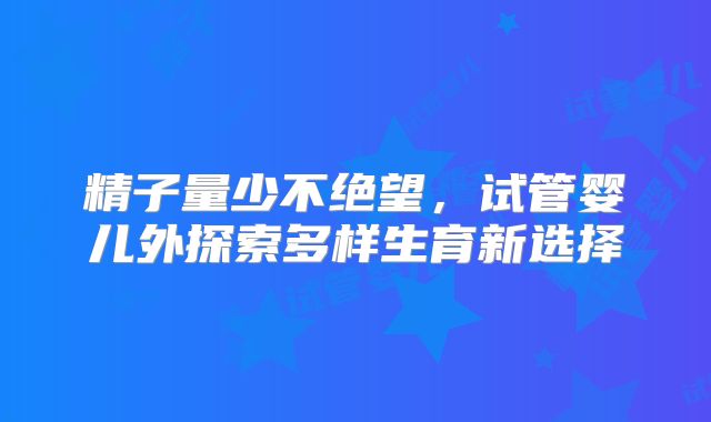 精子量少不绝望,试管婴儿外探索多样生育新选择