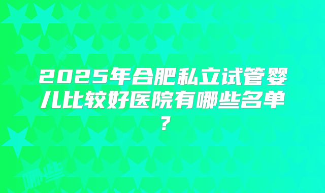 2025年合肥私立试管婴儿比较好医院有哪些名单？