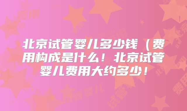 北京试管婴儿多少钱（费用构成是什么！北京试管婴儿费用大约多少！
