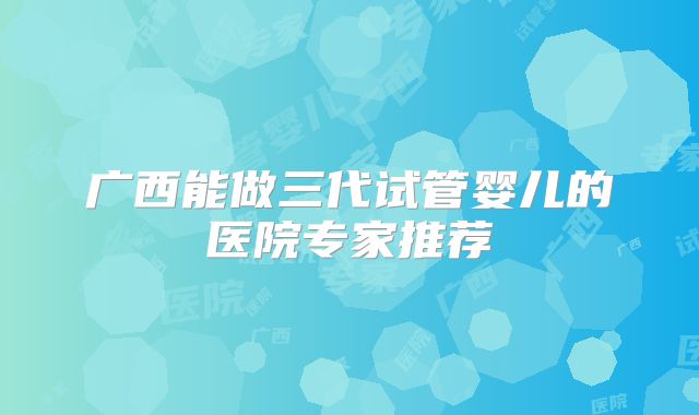 广西能做三代试管婴儿的医院专家推荐